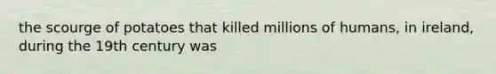 the scourge of potatoes that killed millions of humans, in ireland, during the 19th century was