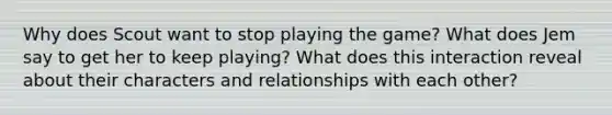 Why does Scout want to stop playing the game? What does Jem say to get her to keep playing? What does this interaction reveal about their characters and relationships with each other?