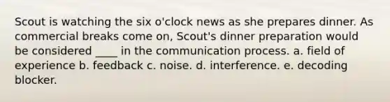 Scout is watching the six o'clock news as she prepares dinner. As commercial breaks come on, Scout's dinner preparation would be considered ____ in the communication process. a. field of experience b. feedback c. noise. d. interference. e. decoding blocker.