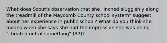 What does Scout's observation that she "inched sluggishly along the treadmill of the Maycomb County school system" suggest about her experience in public school? What do you think she means when she says she had the impression she was being "cheated out of something" (37)?