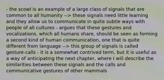 - the scowl is an example of a large class of signals that are common to all humanity --> these signals need little learning and they allow us to communicate in quite subtle ways with people of all cultures - argues that these gestures and vocalizations, which all humans share, should be seen as forming a second kind of human communication, one that is quite different from language --> this group of signals is called gesture-calls - it is a somewhat contrived term, but it is useful as a way of anticipating the next chapter, where I will describe the similarities between these signals and the calls and communicative gestures of other mammals