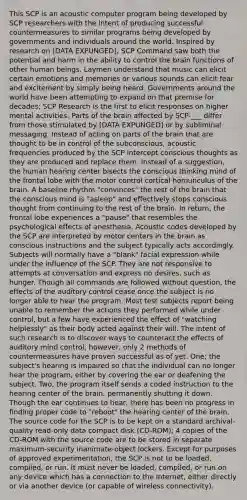 This SCP is an acoustic computer program being developed by SCP researchers with the intent of producing successful countermeasures to similar programs being developed by governments and individuals around the world. Inspired by research on [DATA EXPUNGED], SCP Command saw both the potential and harm in the ability to control the brain functions of other human beings. Laymen understand that music can elicit certain emotions and memories or various sounds can elicit fear and excitement by simply being heard. Governments around the world have been attempting to expand on that premise for decades; SCP Research is the first to elicit responses on higher mental activities. Parts of the brain affected by SCP-___ differ from those stimulated by [DATA EXPUNGED] or by subliminal messaging. Instead of acting on parts of the brain that are thought to be in control of the subconscious, acoustic frequencies produced by the SCP intercept conscious thoughts as they are produced and replace them. Instead of a suggestion, the human hearing center bisects the conscious thinking mind of the frontal lobe with the motor control cortical homunculus of the brain. A baseline rhythm "convinces" the rest of the brain that the conscious mind is "asleep" and effectively stops conscious thought from continuing to the rest of the brain. In return, the frontal lobe experiences a "pause" that resembles the psychological effects of anesthesia. Acoustic codes developed by the SCP are interpreted by motor centers in the brain as conscious instructions and the subject typically acts accordingly. Subjects will normally have a "blank" facial expression while under the influence of the SCP. They are not responsive to attempts at conversation and express no desires, such as hunger. Though all commands are followed without question, the effects of the auditory control cease once the subject is no longer able to hear the program. Most test subjects report being unable to remember the actions they performed while under control, but a few have experienced the effect of "watching helplessly" as their body acted against their will. The intent of such research is to discover ways to counteract the effects of auditory mind control; however, only 2 methods of countermeasures have proven successful as of yet. One; the subject's hearing is impaired so that the individual can no longer hear the program, either by covering the ear or deafening the subject. Two, the program itself sends a coded instruction to the hearing center of the brain, permanently shutting it down. Though the ear continues to hear, there has been no progress in finding proper code to "reboot" the hearing center of the brain. The source code for the SCP is to be kept on a standard archival-quality read-only data compact disk (CD-ROM); 4 copies of the CD-ROM with the source code are to be stored in separate maximum-security inanimate-object lockers. Except for purposes of approved experimentation, the SCP is not to be loaded, compiled, or run. It must never be loaded, compiled, or run on any device which has a connection to the Internet, either directly or via another device (or capable of wireless connectivity).