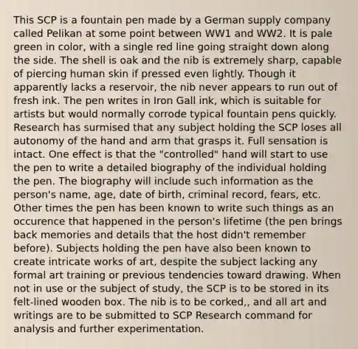 This SCP is a fountain pen made by a German supply company called Pelikan at some point between WW1 and WW2. It is pale green in color, with a single red line going straight down along the side. The shell is oak and the nib is extremely sharp, capable of piercing human skin if pressed even lightly. Though it apparently lacks a reservoir, the nib never appears to run out of fresh ink. The pen writes in Iron Gall ink, which is suitable for artists but would normally corrode typical fountain pens quickly. Research has surmised that any subject holding the SCP loses all autonomy of the hand and arm that grasps it. Full sensation is intact. One effect is that the "controlled" hand will start to use the pen to write a detailed biography of the individual holding the pen. The biography will include such information as the person's name, age, date of birth, criminal record, fears, etc. Other times the pen has been known to write such things as an occurence that happened in the person's lifetime (the pen brings back memories and details that the host didn't remember before). Subjects holding the pen have also been known to create intricate works of art, despite the subject lacking any formal art training or previous tendencies toward drawing. When not in use or the subject of study, the SCP is to be stored in its felt-lined wooden box. The nib is to be corked,, and all art and writings are to be submitted to SCP Research command for analysis and further experimentation.