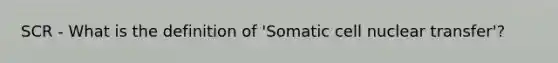 SCR - What is the definition of 'Somatic cell nuclear transfer'?