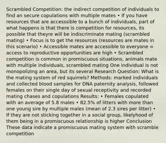 Scrambled Competition: the indirect competition of individuals to find an secure copulations with multiple mates • If you have resources that are accesssible to a bunch of individuals, part of what happens is that there is competition for resources, its possible that theyre will be indiscriminate mating (scrambled mating) • Focus is to get the resources (resources are mates in this scenario) • Accessible mates are accessible to everyone = access to reproductive opportunities are high • Scrambled competition is common in promiscuous situations, animals mate with multiple individuals, scrambled mating One individual is not monopolizing an area, but its several Research Question: What is the mating system of red squirrels? Methods: marked individuals and collected blood samples for DNA paternity analysis, followed females on their single day of sexual receptivity and recorded mating chases and copulations Results: • Females copulated with an average of 5.8 males • 82.5% of litters with more than one young sire by multiple males (mean of 2.3 sires per litter) • If they are not sticking together in a social group, likelyhood of them being in a promiscuous relationship is higher Conclusion These data indicate a promiscuous mating system with scramble competition