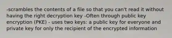 -scrambles the contents of a file so that you can't read it without having the right decryption key -Often through public key encryption (PKE) - uses two keys: a public key for everyone and private key for only the recipient of the encrypted information