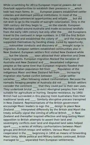 While scrambling for Africa European Imperial powers did not Overlook opportunities to establish their presence in ___which took two main forms. In ____ European powers established settler colonies and dominant political institutions. In most of the ___ they sought commercial opportunities and reliable ___ but did not wish to go to the trouble of outright colonization. Only in the 19th century did they begin to ____ on the islands. European Mariners sailed around Australia and made occasional landfalls from the early 16th century but only after the ____ did Europeans travel to the continent in large numbers. In 1788 the first British Fleet arrived and established the colony of ____ and the migrants supported themselves by herding sheep. Lured by opportunity, ____ outnumber conducts and discovery of ___ brought surge in migration. European settlers established communities also in New Zealand. European settlers first visited New Zealand while ____ but the islands ____ soon attracted their attention and Drew many migrants. European migration Rocked the societies of Australia and New Zealand and ____ devastated indigenous peoples at the same time that European migrants flooded their lands. Australian population fell from ____. Population of the indigenous Maori and New Zealand fell from ____. Increasing migration also fueled conflict between ____. Large settler societies ____ often following violent confrontations. Because the nomadic foraging peoples of Australia did not ____ British settlers consider the continent ____ that they could put to their own uses. They undertook brutal ___ to evict Aboriginal peoples from land suitable for agriculture or hurting. Despite resistance, by 1900 British had succeeded in this placing most Australians from their traditional lands and ____. Similarly disruptive process transpired in New Zealand. Representatives of the British government encourage Maori leaders to sign the ___ design to place New Zealand ____. Interpreted differently by the British and Maori the treaty actually signal the coming of official British ___ in New Zealand and thereafter inspired effective and long-lasting Maori opposition to British attempts to assert their land and sovereignty conflicts over land and disputed land sales helped spark _____, a series of military confrontations between Maori groups and British troops and settlers. Various Maori also cooperated in the ____ beginning in 1856 as means of forwarding Maori Unity. While political and Military battles continued, British managed to ____ separated from European settlements.