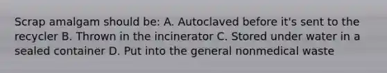 Scrap amalgam should be: A. Autoclaved before it's sent to the recycler B. Thrown in the incinerator C. Stored under water in a sealed container D. Put into the general nonmedical waste