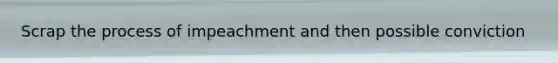 Scrap the process of impeachment and then possible conviction