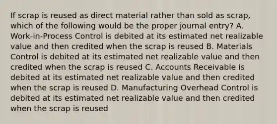 If scrap is reused as direct material rather than sold as scrap, which of the following would be the proper journal entry? A. Work-in-Process Control is debited at its estimated net realizable value and then credited when the scrap is reused B. Materials Control is debited at its estimated net realizable value and then credited when the scrap is reused C. Accounts Receivable is debited at its estimated net realizable value and then credited when the scrap is reused D. Manufacturing Overhead Control is debited at its estimated net realizable value and then credited when the scrap is reused