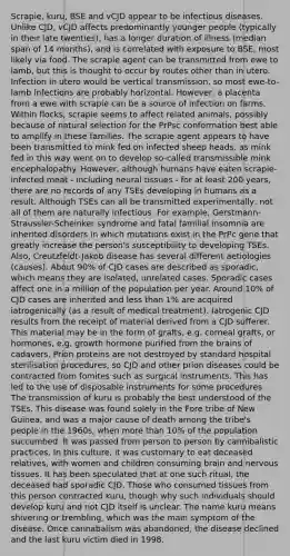 Scrapie, kuru, BSE and vCJD appear to be infectious diseases. Unlike CJD, vCJD affects predominantly younger people (typically in their late twenties), has a longer duration of illness (median span of 14 months), and is correlated with exposure to BSE, most likely via food. The scrapie agent can be transmitted from ewe to lamb, but this is thought to occur by routes other than in utero. Infection in utero would be vertical transmission, so most ewe-to-lamb infections are probably horizontal. However, a placenta from a ewe with scrapie can be a source of infection on farms. Within flocks, scrapie seems to affect related animals, possibly because of natural selection for the PrPsc conformation best able to amplify in these families. The scrapie agent appears to have been transmitted to mink fed on infected sheep heads, as mink fed in this way went on to develop so-called transmissible mink encephalopathy. However, although humans have eaten scrapie-infected meat - including neural tissues - for at least 200 years, there are no records of any TSEs developing in humans as a result. Although TSEs can all be transmitted experimentally, not all of them are naturally infectious. For example, Gerstmann-Straussler-Scheinker syndrome and fatal familial insomnia are inherited disorders in which mutations exist in the PrPc gene that greatly increase the person's susceptibility to developing TSEs. Also, Creutzfeldt-Jakob disease has several different aetiologies (causes). About 90% of CJD cases are described as sporadic, which means they are isolated, unrelated cases. Sporadic cases affect one in a million of the population per year. Around 10% of CJD cases are inherited and less than 1% are acquired iatrogenically (as a result of medical treatment). Iatrogenic CJD results from the receipt of material derived from a CJD sufferer. This material may be in the form of grafts, e.g. corneal grafts, or hormones, e.g. growth hormone purified from the brains of cadavers. Prion proteins are not destroyed by standard hospital sterilisation procedures, so CJD and other prion diseases could be contracted from fomites such as surgical instruments. This has led to the use of disposable instruments for some procedures. The transmission of kuru is probably the best understood of the TSEs. This disease was found solely in the Fore tribe of New Guinea, and was a major cause of death among the tribe's people in the 1960s, when more than 10% of the population succumbed. It was passed from person to person by cannibalistic practices. In this culture, it was customary to eat deceased relatives, with women and children consuming brain and nervous tissues. It has been speculated that at one such ritual, the deceased had sporadic CJD. Those who consumed tissues from this person contracted kuru, though why such individuals should develop kuru and not CJD itself is unclear. The name kuru means shivering or trembling, which was the main symptom of the disease. Once cannabalism was abandoned, the disease declined and the last kuru victim died in 1998.