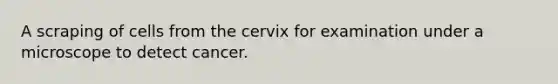 A scraping of cells from the cervix for examination under a microscope to detect cancer.