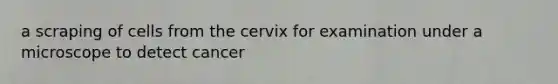 a scraping of cells from the cervix for examination under a microscope to detect cancer