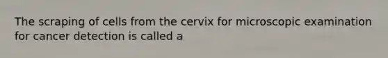 The scraping of cells from the cervix for microscopic examination for cancer detection is called a