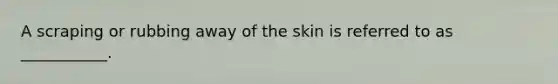 A scraping or rubbing away of the skin is referred to as ___________.