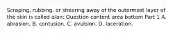 Scraping, rubbing, or shearing away of the outermost layer of the skin is called​ a/an: Question content area bottom Part 1 A. abrasion. B. contusion. C. avulsion. D. laceration.
