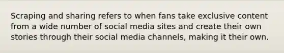 Scraping and sharing refers to when fans take exclusive content from a wide number of social media sites and create their own stories through their social media channels, making it their own.