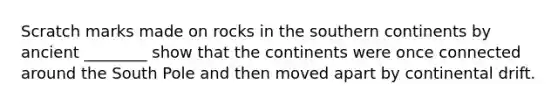Scratch marks made on rocks in the southern continents by ancient ________ show that the continents were once connected around the South Pole and then moved apart by continental drift.