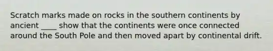 Scratch marks made on rocks in the southern continents by ancient ____ show that the continents were once connected around the South Pole and then moved apart by continental drift.