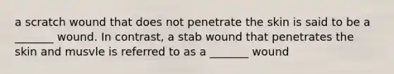 a scratch wound that does not penetrate the skin is said to be a _______ wound. In contrast, a stab wound that penetrates the skin and musvle is referred to as a _______ wound