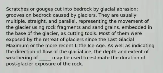 Scratches or gouges cut into bedrock by glacial abrasion; grooves on bedrock caused by glaciers. They are usually multiple, straight, and parallel, representing the movement of the glacier using rock fragments and sand grains, embedded in the base of the glacier, as cutting tools. Most of them were exposed by the retreat of glaciers since the Last Glacial Maximum or the more recent Little Ice Age. As well as indicating the direction of flow of the glacial ice, the depth and extent of weathering of _____ may be used to estimate the duration of post-glacier exposure of the rock.