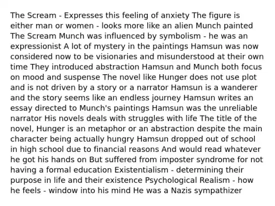 The Scream - Expresses this feeling of anxiety The figure is either man or women - looks more like an alien Munch painted The Scream Munch was influenced by symbolism - he was an expressionist A lot of mystery in the paintings Hamsun was now considered now to be visionaries and misunderstood at their own time They introduced abstraction Hamsun and Munch both focus on mood and suspense The novel like Hunger does not use plot and is not driven by a story or a narrator Hamsun is a wanderer and the story seems like an endless journey Hamsun writes an essay directed to Munch's paintings Hamsun was the unreliable narrator His novels deals with struggles with life The title of the novel, Hunger is an metaphor or an abstraction despite the main character being actually hungry Hamsun dropped out of school in high school due to financial reasons And would read whatever he got his hands on But suffered from imposter syndrome for not having a formal education Existentialism - determining their purpose in life and their existence Psychological Realism - how he feels - window into his mind He was a Nazis sympathizer