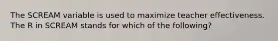 The SCREAM variable is used to maximize teacher effectiveness. The R in SCREAM stands for which of the following?