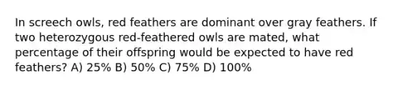 In screech owls, red feathers are dominant over gray feathers. If two heterozygous red-feathered owls are mated, what percentage of their offspring would be expected to have red feathers? A) 25% B) 50% C) 75% D) 100%