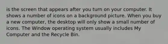 is the screen that appears after you turn on your computer. It shows a number of icons on a background picture. When you buy a new computer, the desktop will only show a small number of icons. The Window operating system usually includes My Computer and the Recycle Bin.