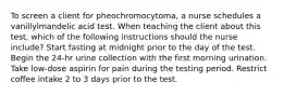 To screen a client for pheochromocytoma, a nurse schedules a vanillylmandelic acid test. When teaching the client about this test, which of the following instructions should the nurse include? Start fasting at midnight prior to the day of the test. Begin the 24-hr urine collection with the first morning urination. Take low-dose aspirin for pain during the testing period. Restrict coffee intake 2 to 3 days prior to the test.