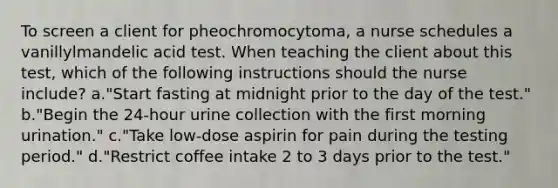 To screen a client for pheochromocytoma, a nurse schedules a vanillylmandelic acid test. When teaching the client about this test, which of the following instructions should the nurse include? a."Start fasting at midnight prior to the day of the test." b."Begin the 24-hour urine collection with the first morning urination." c."Take low-dose aspirin for pain during the testing period." d."Restrict coffee intake 2 to 3 days prior to the test."