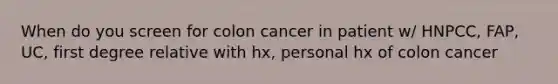 When do you screen for colon cancer in patient w/ HNPCC, FAP, UC, first degree relative with hx, personal hx of colon cancer