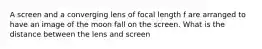 A screen and a converging lens of focal length f are arranged to have an image of the moon fall on the screen. What is the distance between the lens and screen