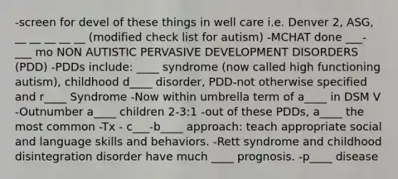 -screen for devel of these things in well care i.e. Denver 2, ASG, __ __ __ __ __ (modified check list for autism) -MCHAT done ___-___ mo NON AUTISTIC PERVASIVE DEVELOPMENT DISORDERS (PDD) -PDDs include: ____ syndrome (now called high functioning autism), childhood d____ disorder, PDD-not otherwise specified and r____ Syndrome -Now within umbrella term of a____ in DSM V -Outnumber a____ children 2-3:1 -out of these PDDs, a____ the most common -Tx - c___-b____ approach: teach appropriate social and language skills and behaviors. -Rett syndrome and childhood disintegration disorder have much ____ prognosis. -p____ disease