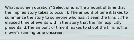 What is screen duration? Select one: a.The amount of time that the implied story takes to occur. b.The amount of time it takes to summarize the story to someone who hasn't seen the film. c.The elapsed time of events within the story that the film explicitly presents. d.The amount of time it makes to shoot the film. e.The movie's running time onscreen.