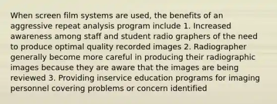 When screen film systems are used, the benefits of an aggressive repeat analysis program include 1. Increased awareness among staff and student radio graphers of the need to produce optimal quality recorded images 2. Radiographer generally become more careful in producing their radiographic images because they are aware that the images are being reviewed 3. Providing inservice education programs for imaging personnel covering problems or concern identified