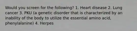 Would you screen for the following? 1. Heart disease 2. Lung cancer 3. PKU (a genetic disorder that is characterized by an inability of the body to utilize the essential amino acid, phenylalanine) 4. Herpes