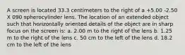 A screen is located 33.3 centimeters to the right of a +5.00 -2.50 X 090 spherocylinder lens. The location of an extended object such that horizontally oriented details of the object are in sharp focus on the screen is: a. 2.00 m to the right of the lens b. 1.25 m to the right of the lens c. 50 cm to the left of the lens d. 18.2 cm to the left of the lens