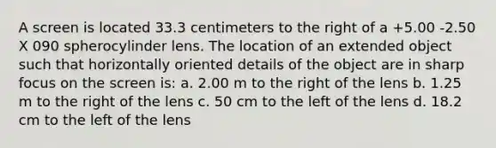 A screen is located 33.3 centimeters to the right of a +5.00 -2.50 X 090 spherocylinder lens. The location of an extended object such that horizontally oriented details of the object are in sharp focus on the screen is: a. 2.00 m to the right of the lens b. 1.25 m to the right of the lens c. 50 cm to the left of the lens d. 18.2 cm to the left of the lens