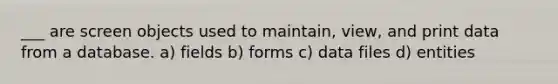 ___ are screen objects used to maintain, view, and print data from a database. a) fields b) forms c) data files d) entities