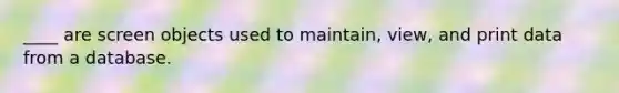 ____ are screen objects used to maintain, view, and print data from a database.