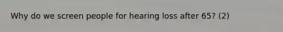 Why do we screen people for hearing loss after 65? (2)