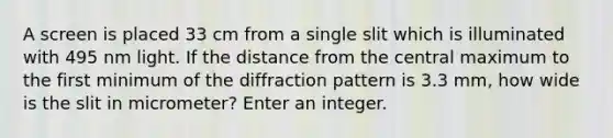 A screen is placed 33 cm from a single slit which is illuminated with 495 nm light. If the distance from the central maximum to the first minimum of the diffraction pattern is 3.3 mm, how wide is the slit in micrometer? Enter an integer.