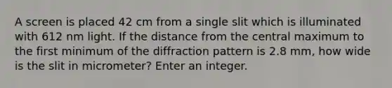 A screen is placed 42 cm from a single slit which is illuminated with 612 nm light. If the distance from the central maximum to the first minimum of the diffraction pattern is 2.8 mm, how wide is the slit in micrometer? Enter an integer.