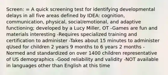 Screen: = A quick screening test for identifying developmental delays in all five areas defined by IDEA: cognition, communication, physical, social/emotional, and adaptive functioning; developed by a Lucy Miller, OT -Games are fun and materials interesting -Requires specialized training and certification to administer -Takes about 15 minutes to administer qUsed for children 2 years 9 months to 6 years 2 months -Normed and standardized on over 1400 children representative of US demographics -Good reliability and validity -NOT available in languages other than English at this time