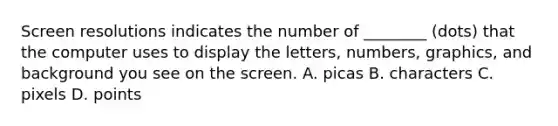 Screen resolutions indicates the number of ________ (dots) that the computer uses to display the letters, numbers, graphics, and background you see on the screen. A. picas B. characters C. pixels D. points