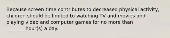 Because screen time contributes to decreased physical activity, children should be limited to watching TV and movies and playing video and computer games for no more than ________hour(s) a day.