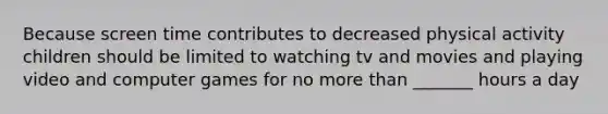 Because screen time contributes to decreased physical activity children should be limited to watching tv and movies and playing video and computer games for no more than _______ hours a day