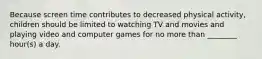 Because screen time contributes to decreased physical activity, children should be limited to watching TV and movies and playing video and computer games for no more than ________ hour(s) a day.