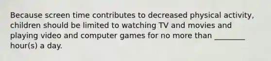 Because screen time contributes to decreased physical activity, children should be limited to watching TV and movies and playing video and computer games for no more than ________ hour(s) a day.